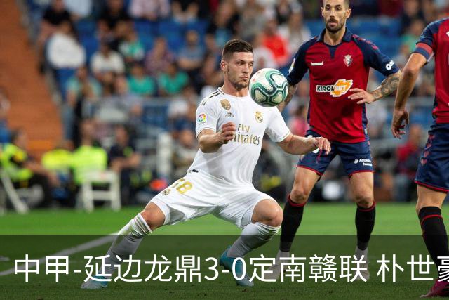 中甲-延边龙鼎3-0定南赣联 朴世豪、福布斯破门乔瓦尼造点+点射