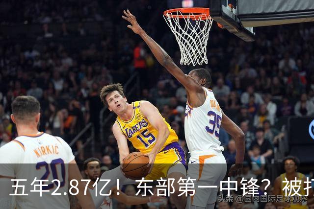 五年2.87亿！东部第一中锋？被打回原形！飘了吗？