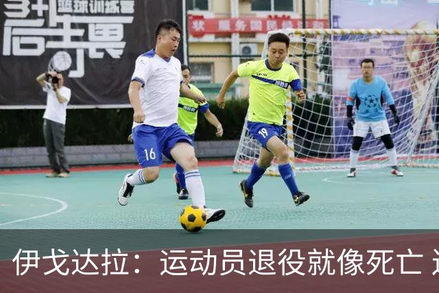 伊戈达拉：运动员退役就像死亡 迷茫挣扎时会看自己集锦重塑信念
