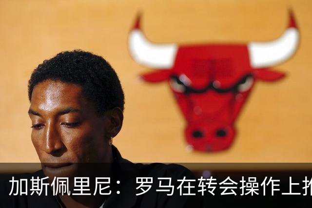 加斯佩里尼：罗马在转会操作上推进偏慢，盼弗里德金加快节奏