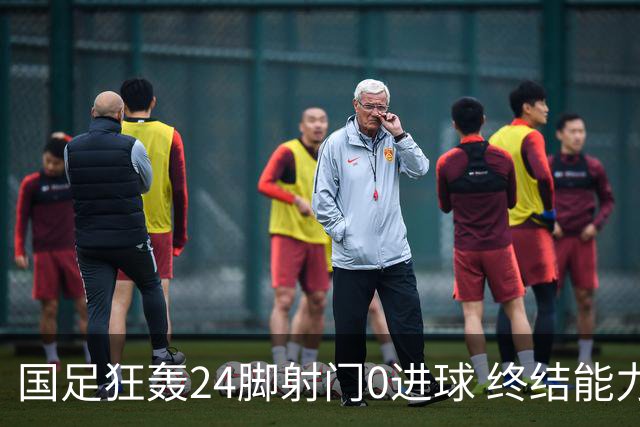 国足狂轰24脚射门0进球 终结能力不足问题全面爆发
