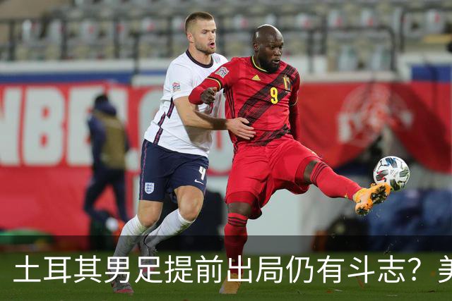 土耳其男足提前出局仍有斗志？美国队已稳获小组第一！