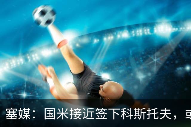 塞媒：国米接近签下科斯托夫，或租借卡利亚里