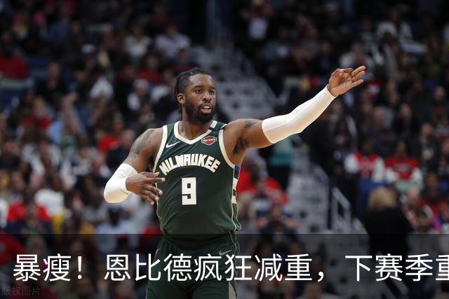 暴瘦！恩比德疯狂减重，下赛季重新证明自己？