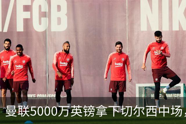曼联5000万英镑拿下切尔西中场，巴西双星同一天体检，红魔这次终于不抬价了