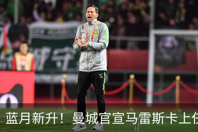 蓝月新升！曼城官宣马雷斯卡上任 第三次加盟签约三年
