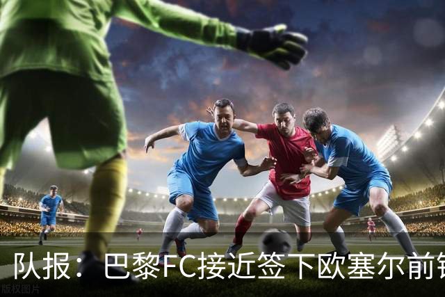 队报：巴黎FC接近签下欧塞尔前锋西纳约科，价格低于1300万欧