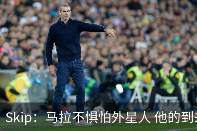 Skip：马拉不惧怕外星人 他的到来会让文班在未来自我怀疑